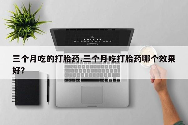 药流药购买三个月吃的打胎药.三个月吃打胎药哪个效果好？