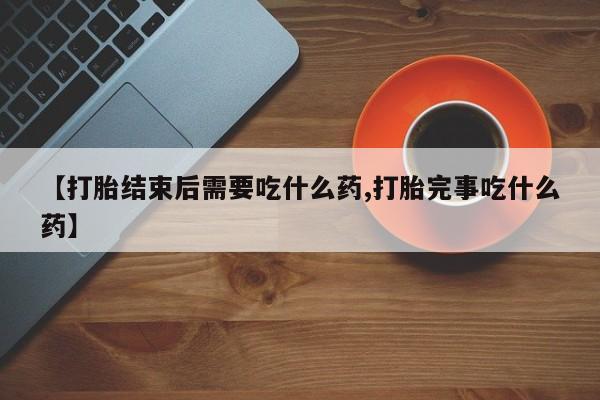 药流药购买【打胎结束后需要吃什么药,打胎完事吃什么药】