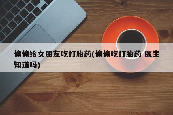 药流药购买偷偷给女朋友吃打胎药(偷偷吃打胎药 医生知道吗)