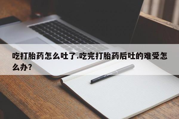药流药购买吃打胎药怎么吐了.吃完打胎药后吐的难受怎么办？