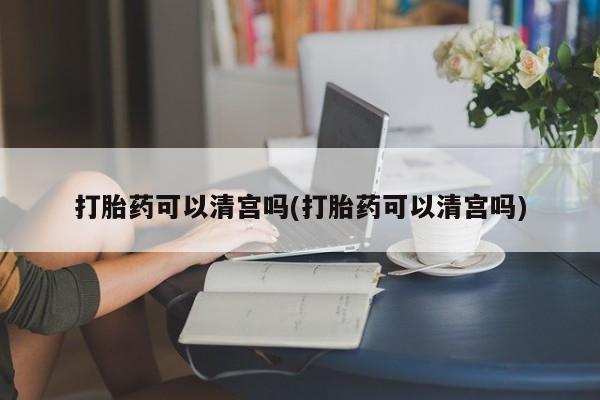 药流药购买打胎药可以清宫吗(打胎药可以清宫吗)
