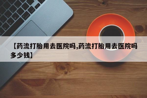 药流药购买【药流打胎用去医院吗,药流打胎用去医院吗多少钱】