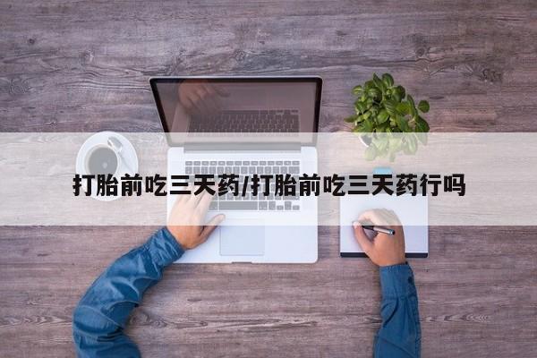药流药购买打胎前吃三天药/打胎前吃三天药行吗