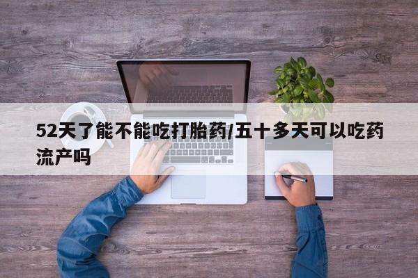 药流药购买52天了能不能吃打胎药/五十多天可以吃药流产吗