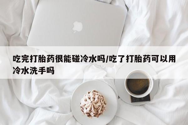 药流药购买吃完打胎药很能碰冷水吗/吃了打胎药可以用冷水洗手吗