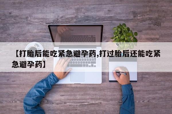 药流药购买【打胎后能吃紧急避孕药,打过胎后还能吃紧急避孕药】