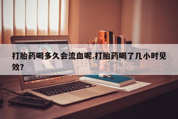药流药购买打胎药喝多久会流血呢.打胎药喝了几小时见效？