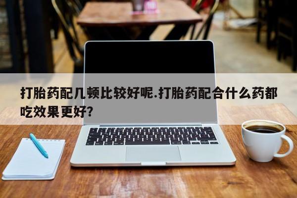 药流药购买打胎药配几顿比较好呢.打胎药配合什么药都吃效果更好？