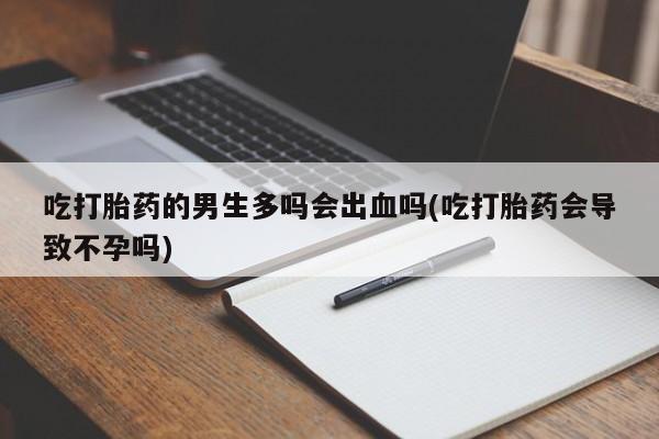 药流药购买吃打胎药的男生多吗会出血吗(吃打胎药会导致不孕吗)
