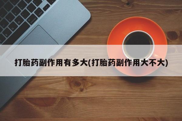 药流药购买打胎药副作用有多大(打胎药副作用大不大)
