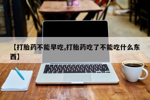 药流药购买【打胎药不能早吃,打胎药吃了不能吃什么东西】