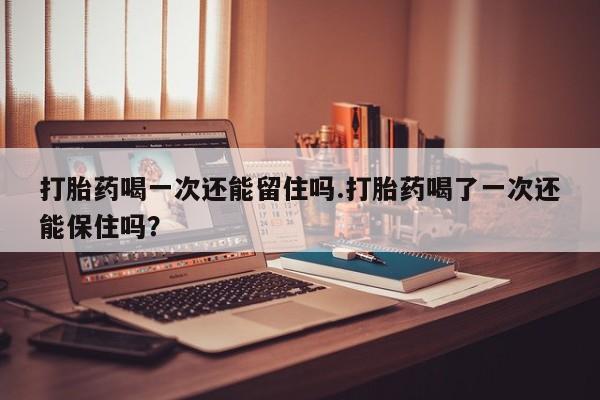 药流药购买打胎药喝一次还能留住吗.打胎药喝了一次还能保住吗？