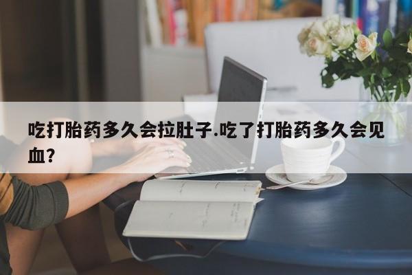 药流药购买吃打胎药多久会拉肚子.吃了打胎药多久会见血？