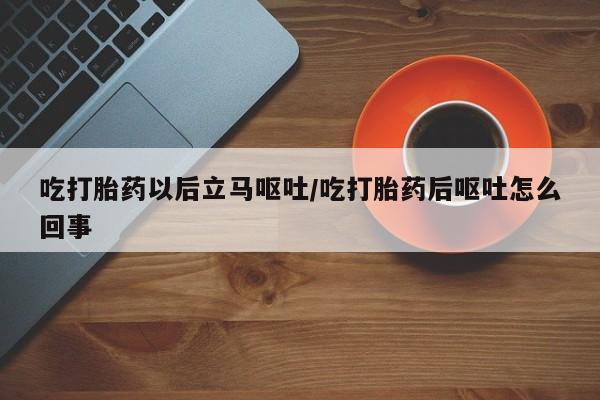 药流药购买吃打胎药以后立马呕吐/吃打胎药后呕吐怎么回事