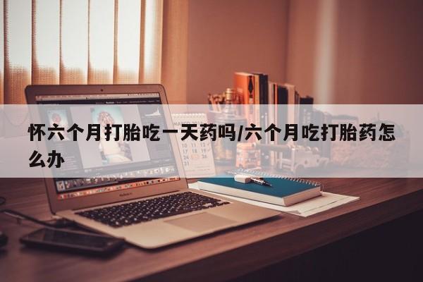 药流药购买怀六个月打胎吃一天药吗/六个月吃打胎药怎么办