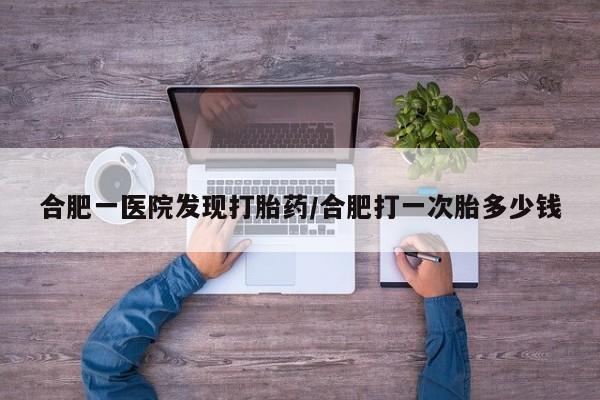药流药购买合肥一医院发现打胎药/合肥打一次胎多少钱