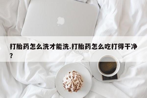 药流药购买打胎药怎么洗才能洗.打胎药怎么吃打得干净？