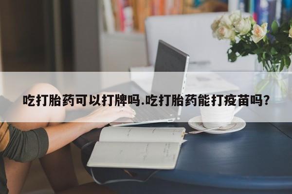 药流药购买吃打胎药可以打牌吗.吃打胎药能打疫苗吗？