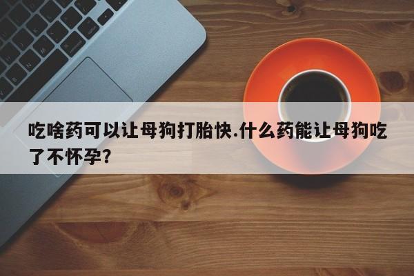 药流药购买吃啥药可以让母狗打胎快.什么药能让母狗吃了不怀孕？