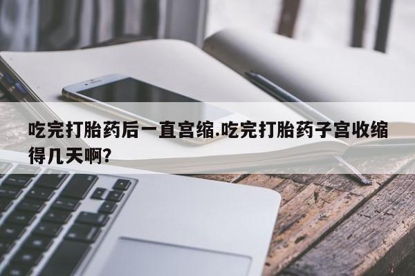 药流药购买吃完打胎药后一直宫缩.吃完打胎药子宫收缩得几天啊？
