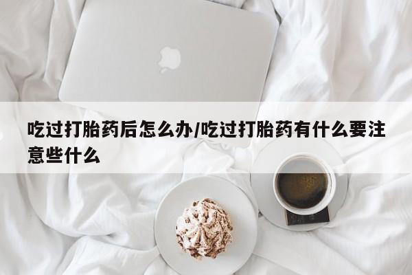 药流药购买吃过打胎药后怎么办/吃过打胎药有什么要注意些什么