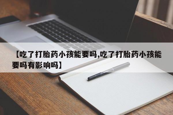 药流药购买【吃了打胎药小孩能要吗,吃了打胎药小孩能要吗有影响吗】