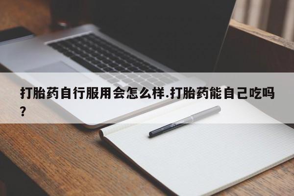 药流药购买打胎药自行服用会怎么样.打胎药能自己吃吗？