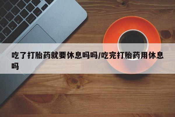 药流药购买吃了打胎药就要休息吗吗/吃完打胎药用休息吗