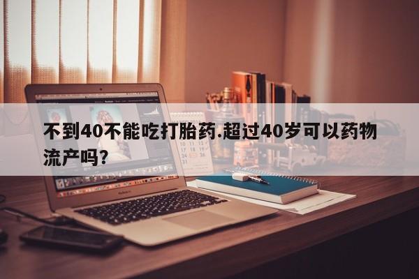 药流药购买不到40不能吃打胎药.超过40岁可以药物流产吗？