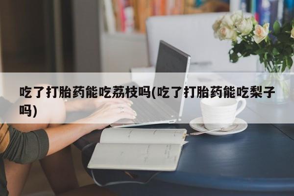 药流药购买吃了打胎药能吃荔枝吗(吃了打胎药能吃梨子吗)
