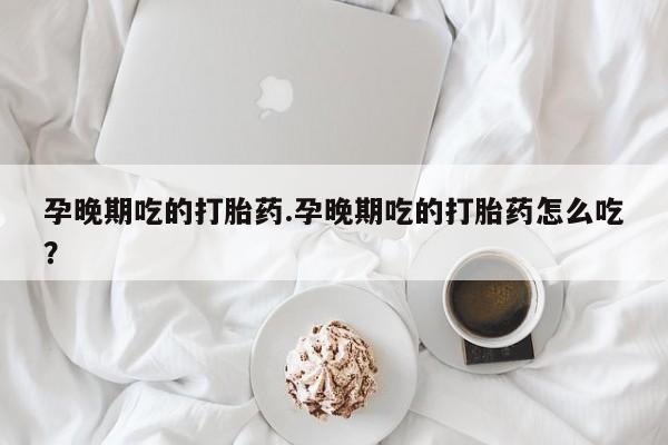 药流药购买孕晚期吃的打胎药.孕晚期吃的打胎药怎么吃？