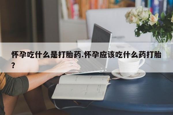 药流药购买怀孕吃什么是打胎药.怀孕应该吃什么药打胎？
