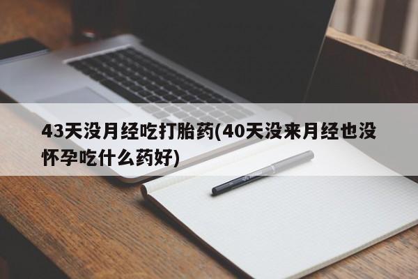 药流药购买43天没月经吃打胎药(40天没来月经也没怀孕吃什么药好)
