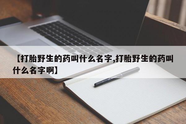 药流药购买【打胎野生的药叫什么名字,打胎野生的药叫什么名字啊】