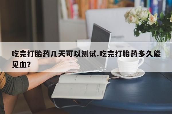 药流药购买吃完打胎药几天可以测试.吃完打胎药多久能见血?