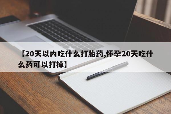 药流药购买【20天以内吃什么打胎药,怀孕20天吃什么药可以打掉】