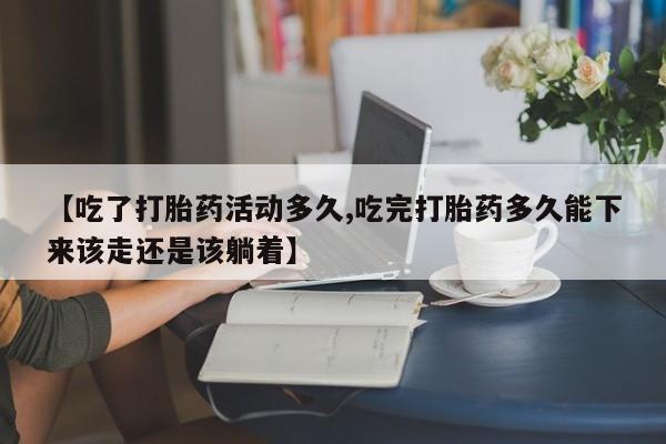 药流药购买【吃了打胎药活动多久,吃完打胎药多久能下来该走还是该躺着】